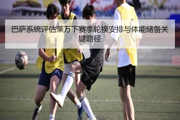 巴萨系统评估莱万下赛季轮换安排与体能储备关键路径