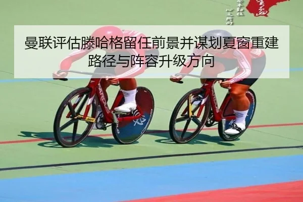 曼联评估滕哈格留任前景并谋划夏窗重建路径与阵容升级方向
