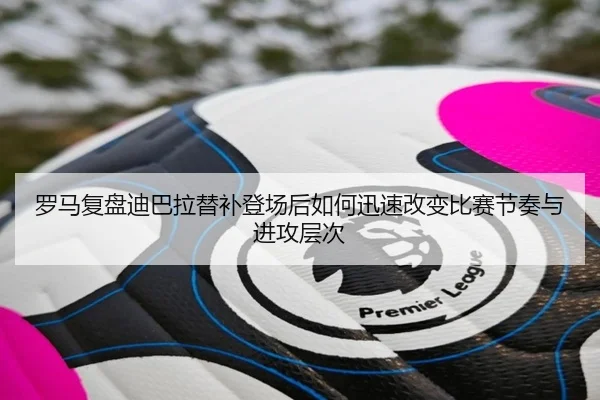 罗马复盘迪巴拉替补登场后如何迅速改变比赛节奏与进攻层次